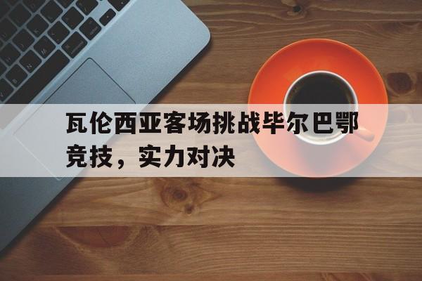 宝威官网-瓦伦西亚客场挑战毕尔巴鄂竞技，实力对决